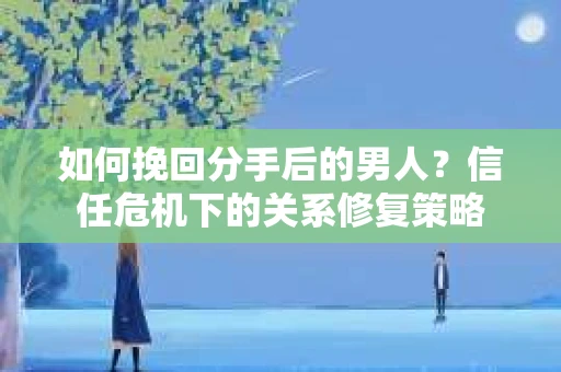 如何挽回分手后的男人？信任危机下的关系修复策略