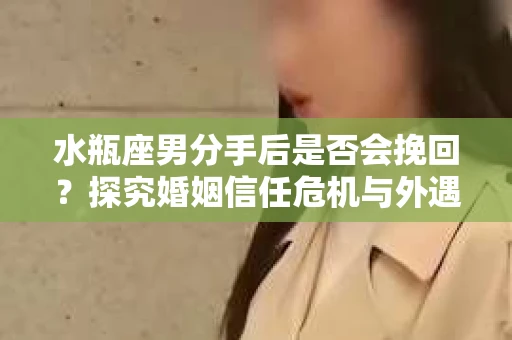 水瓶座男分手后是否会挽回？探究婚姻信任危机与外遇嫌疑的应对策略