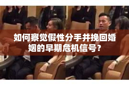 如何察觉假性分手并挽回婚姻的早期危机信号？