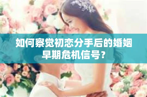 如何察觉初恋分手后的婚姻早期危机信号？