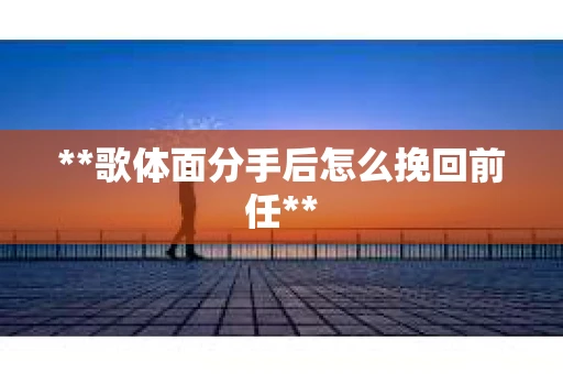 **歌体面分手后怎么挽回前任**