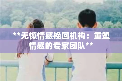 **无憾情感挽回机构：重塑情感的专家团队**