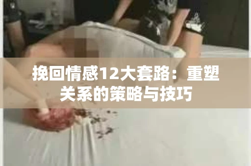 挽回情感12大套路：重塑关系的策略与技巧