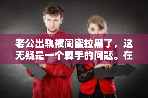 老公出轨被闺蜜拉黑了，这无疑是一个棘手的问题。在这个问题上，我想要和大家分享一下我的看法和经历，希望能给大家带来一些启示。