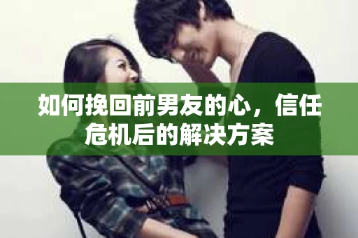 如何挽回前男友的心，信任危机后的解决方案