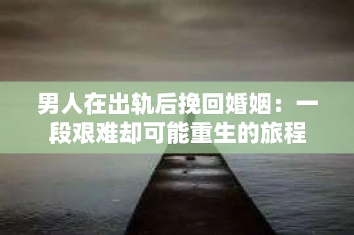 男人在出轨后挽回婚姻：一段艰难却可能重生的旅程