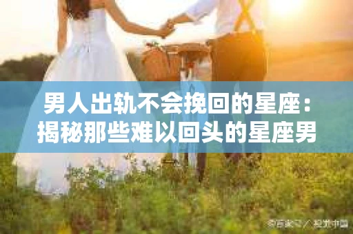 男人出轨不会挽回的星座：揭秘那些难以回头的星座男