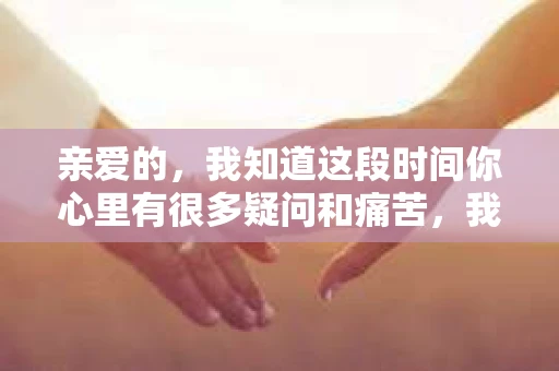 亲爱的，我知道这段时间你心里有很多疑问和痛苦，我也一样。我们在一起的时光，有欢笑也有泪水，那些美好的回忆，我永远都不会忘记。今天，我想通过这条短信，向你表达我的一些想法。