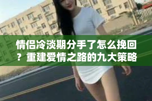 情侣冷淡期分手了怎么挽回？重建爱情之路的九大策略