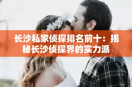 长沙私家侦探排名前十：揭秘长沙侦探界的实力派