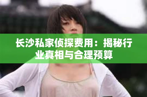 长沙私家侦探费用：揭秘行业真相与合理预算