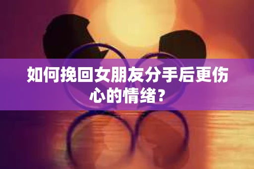 如何挽回女朋友分手后更伤心的情绪？