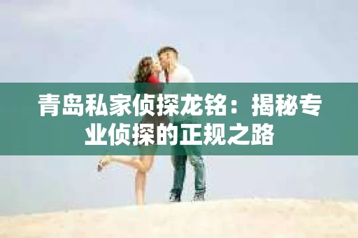 青岛私家侦探龙铭：揭秘专业侦探的正规之路