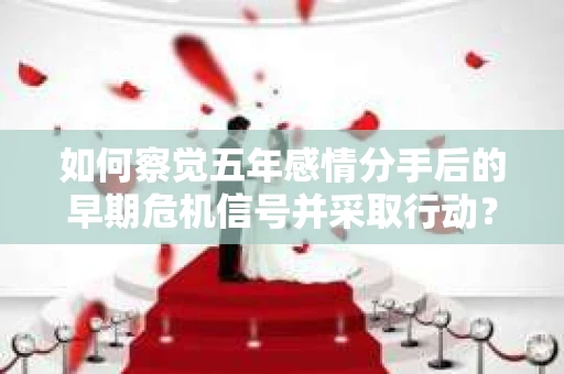 如何察觉五年感情分手后的早期危机信号并采取行动？