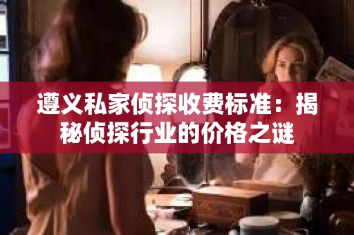 遵义私家侦探收费标准：揭秘侦探行业的价格之谜