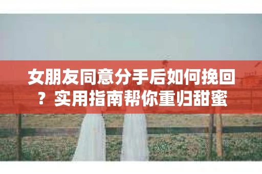 女朋友同意分手后如何挽回？实用指南帮你重归甜蜜