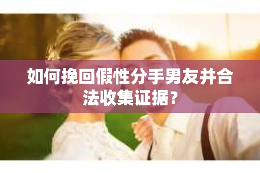如何挽回假性分手男友并合法收集证据？
