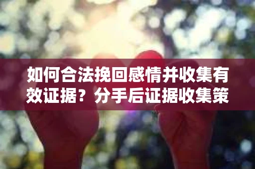 如何合法挽回感情并收集有效证据？分手后证据收集策略