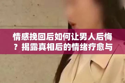 情感挽回后如何让男人后悔？揭露真相后的情绪疗愈与人生决策