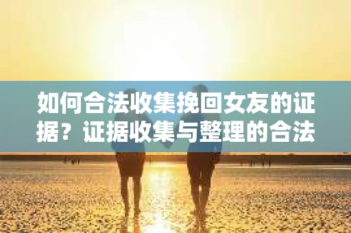 如何合法收集挽回女友的证据？证据收集与整理的合法策略怎么办？