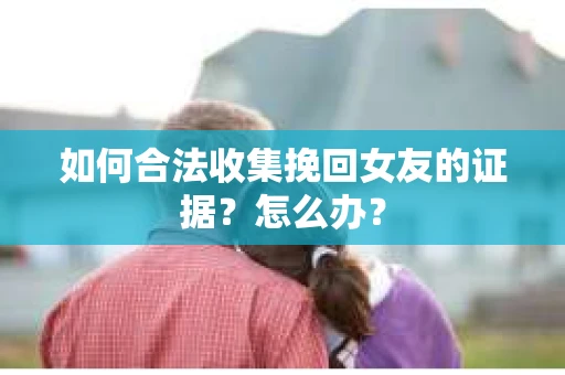 如何合法收集挽回女友的证据？怎么办？