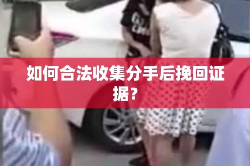如何合法收集分手后挽回证据？