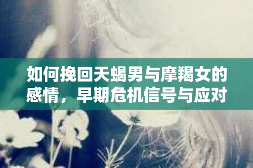 如何挽回天蝎男与摩羯女的感情,早期危机信号与应对策略 如何挽回天蝎男与摩羯女的感情,早期危机信号与应对策略