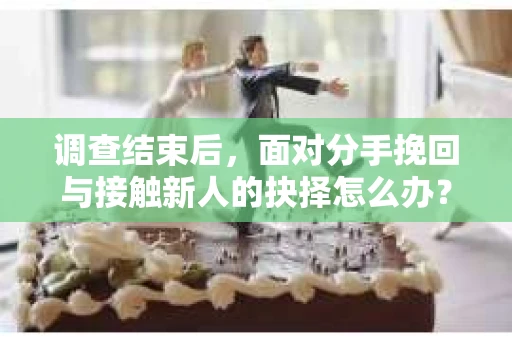 调查结束后，面对分手挽回与接触新人的抉择怎么办？