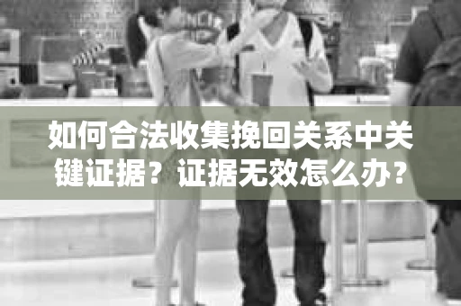 如何合法收集挽回关系中关键证据？证据无效怎么办？