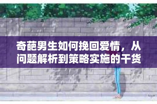 奇葩男生如何挽回爱情，从问题解析到策略实施的干货指南