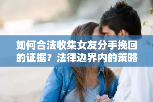 如何合法收集女友分手挽回的证据？法律边界内的策略与技巧