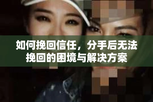 如何挽回信任，分手后无法挽回的困境与解决方案