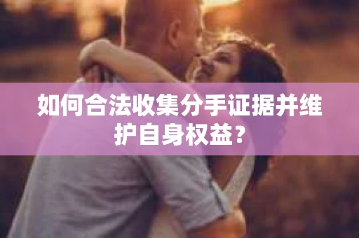 如何合法收集分手证据并维护自身权益？