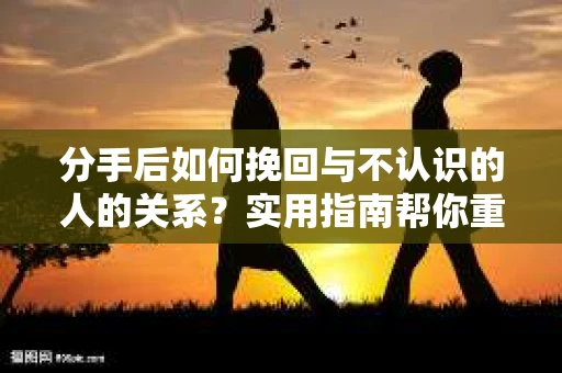 分手后如何挽回与不认识的人的关系？实用指南帮你重拾失去的联结