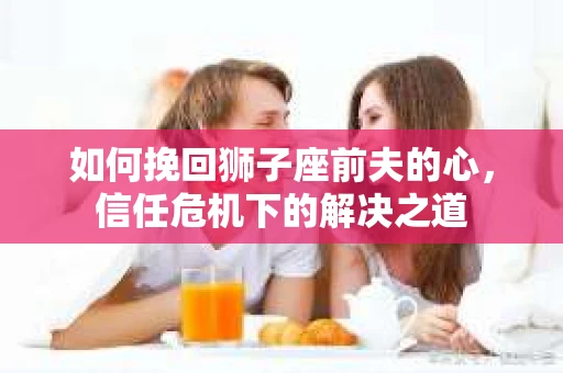 如何挽回狮子座前夫的心，信任危机下的解决之道