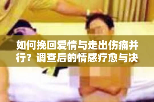 如何挽回爱情与走出伤痛并行？调查后的情感疗愈与决策指南