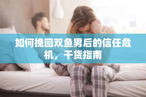 如何挽回双鱼男后的信任危机，干货指南