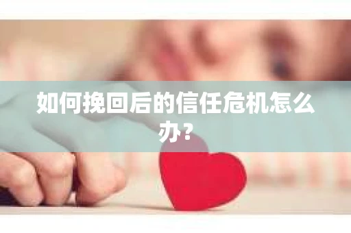 如何挽回后的信任危机怎么办? 如何挽回后的信任危机怎么办?
