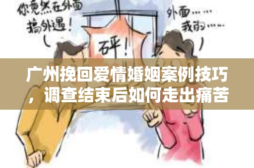 广州挽回爱情婚姻案例技巧，调查结束后如何走出痛苦并做出明智决策？