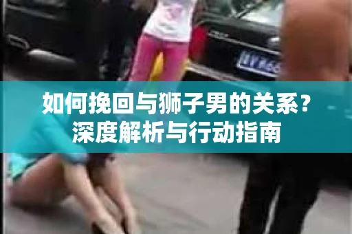 如何挽回与狮子男的关系？深度解析与行动指南