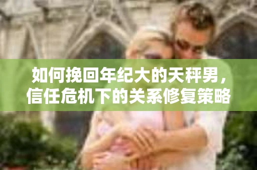 如何挽回年纪大的天秤男，信任危机下的关系修复策略
