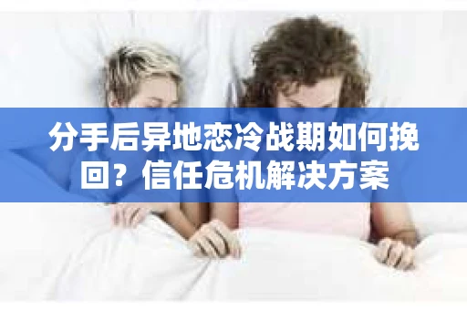 分手后异地恋冷战期如何挽回？信任危机解决方案
