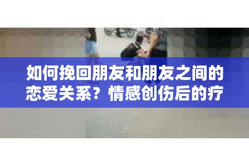 如何挽回朋友和朋友之间的恋爱关系？情感创伤后的疗愈与决策之路