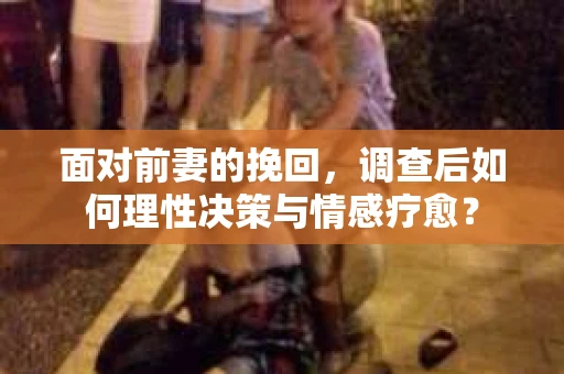 面对前妻的挽回，调查后如何理性决策与情感疗愈？