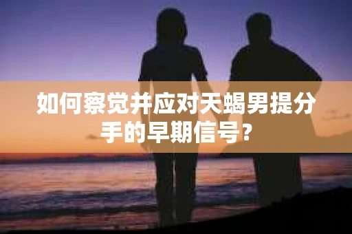 如何察觉并应对天蝎男提分手的早期信号? 如何察觉并应对天蝎男提分手的早期信号?