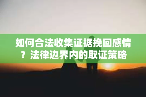 如何合法收集证据挽回感情?法律边界内的取证策略 如何合法收集证据挽回感情?法律边界内的取证策略