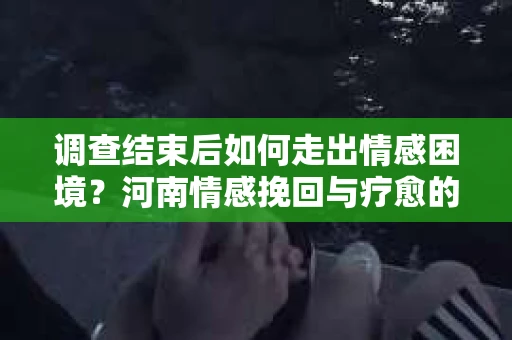 调查结束后如何走出情感困境？河南情感挽回与疗愈的实用方法
