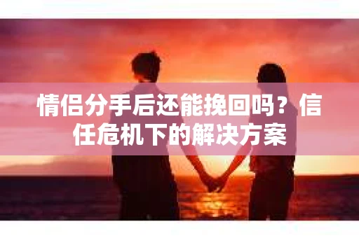 情侣分手后还能挽回吗？信任危机下的解决方案