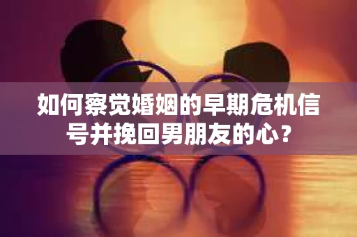 如何察觉婚姻的早期危机信号并挽回男朋友的心？