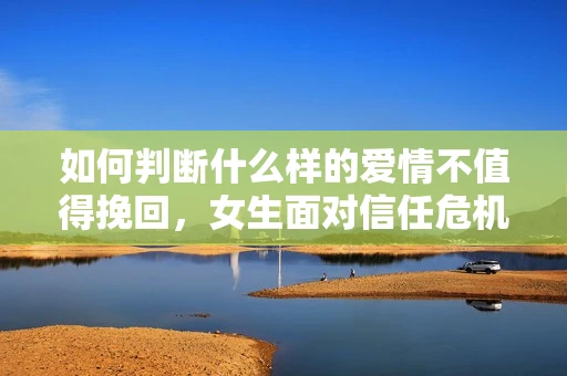 如何判断什么样的爱情不值得挽回，女生面对信任危机怎么办？